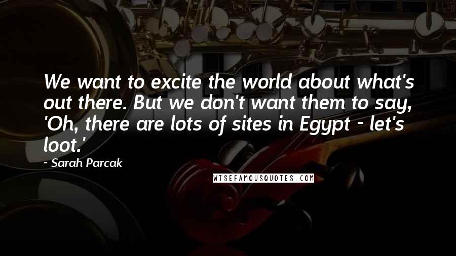 Sarah Parcak Quotes: We want to excite the world about what's out there. But we don't want them to say, 'Oh, there are lots of sites in Egypt - let's loot.'