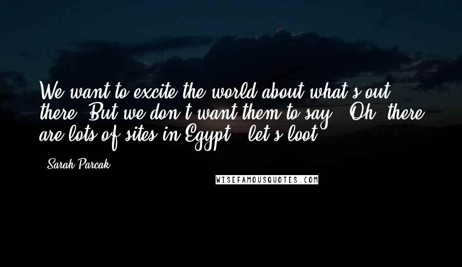 Sarah Parcak Quotes: We want to excite the world about what's out there. But we don't want them to say, 'Oh, there are lots of sites in Egypt - let's loot.'