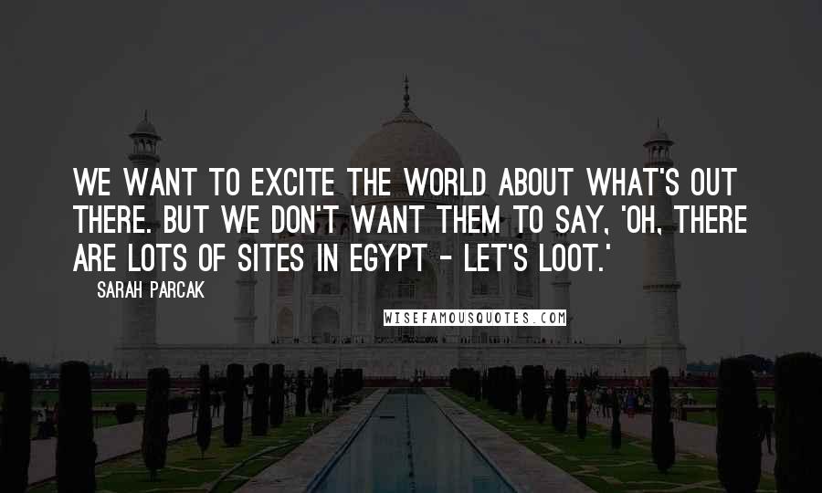 Sarah Parcak Quotes: We want to excite the world about what's out there. But we don't want them to say, 'Oh, there are lots of sites in Egypt - let's loot.'