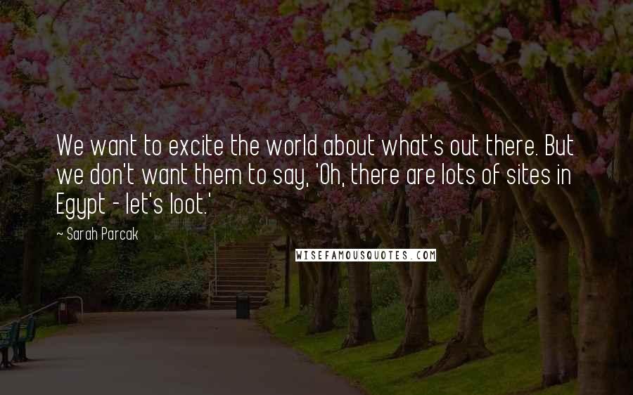 Sarah Parcak Quotes: We want to excite the world about what's out there. But we don't want them to say, 'Oh, there are lots of sites in Egypt - let's loot.'