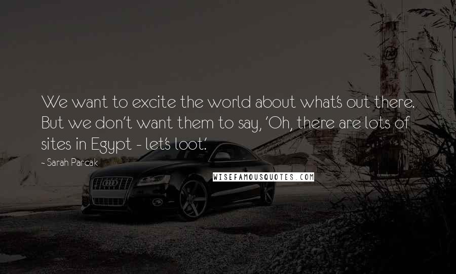 Sarah Parcak Quotes: We want to excite the world about what's out there. But we don't want them to say, 'Oh, there are lots of sites in Egypt - let's loot.'