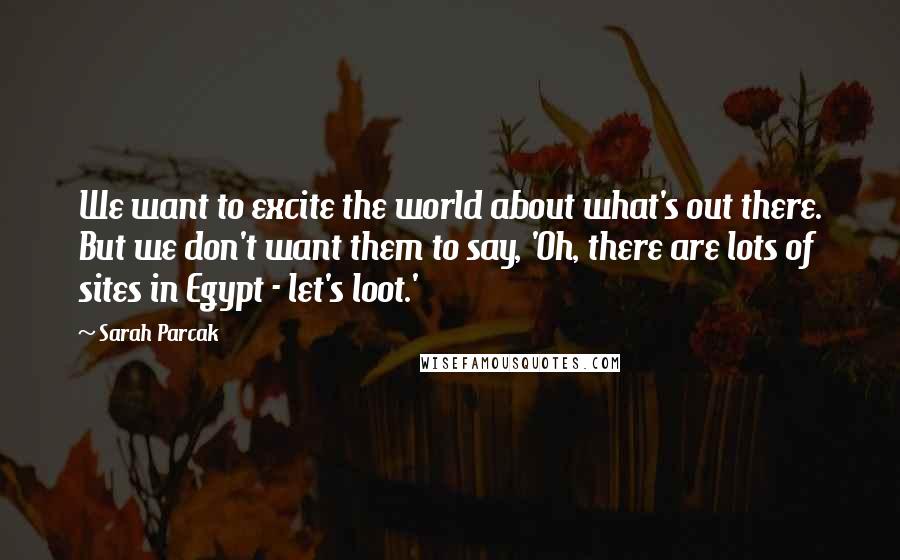 Sarah Parcak Quotes: We want to excite the world about what's out there. But we don't want them to say, 'Oh, there are lots of sites in Egypt - let's loot.'