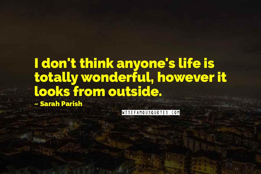 Sarah Parish Quotes: I don't think anyone's life is totally wonderful, however it looks from outside.