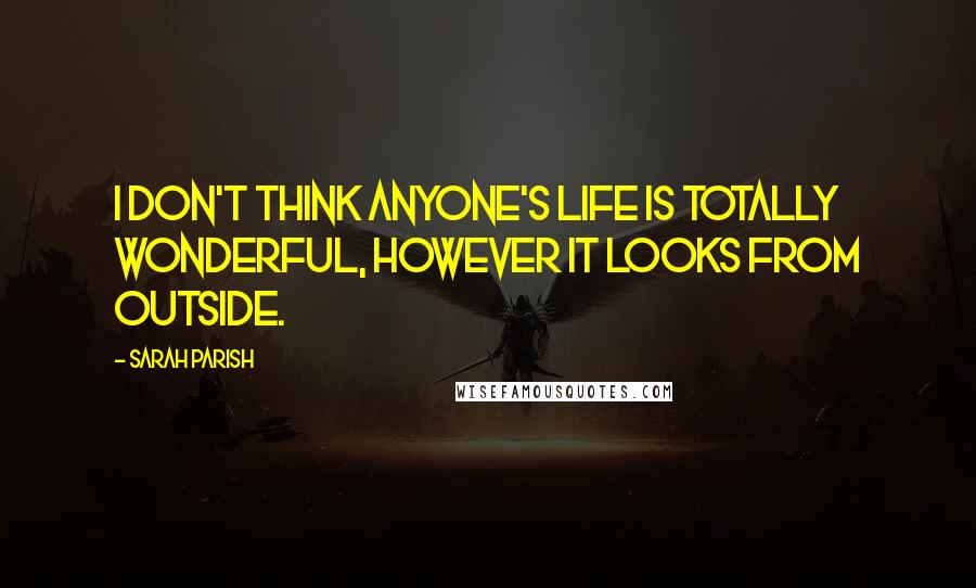 Sarah Parish Quotes: I don't think anyone's life is totally wonderful, however it looks from outside.