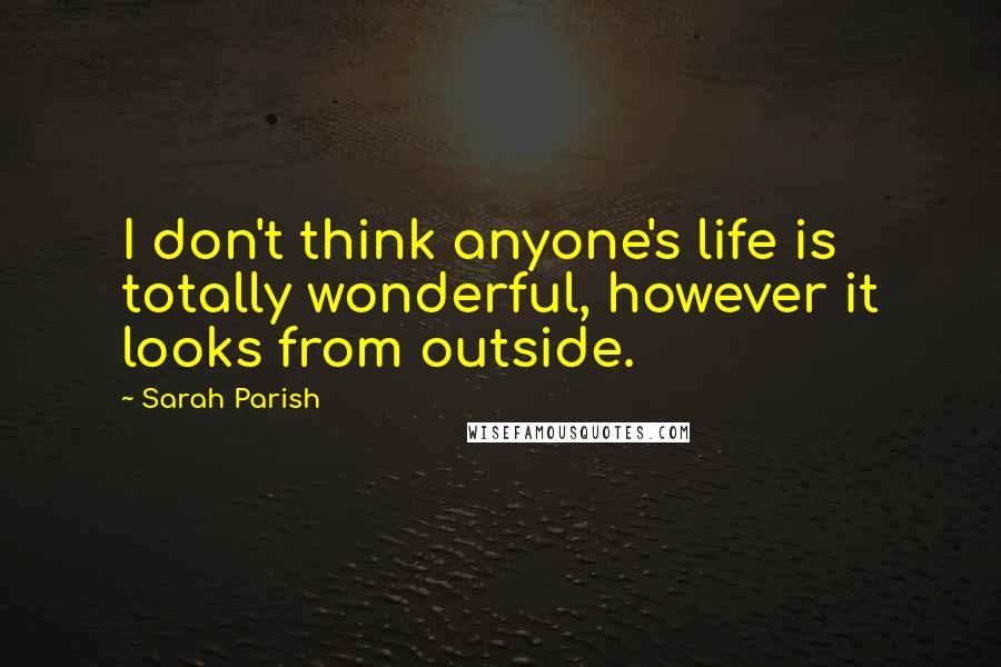 Sarah Parish Quotes: I don't think anyone's life is totally wonderful, however it looks from outside.