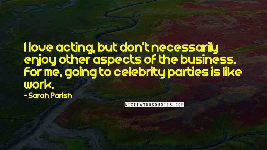 Sarah Parish Quotes: I love acting, but don't necessarily enjoy other aspects of the business. For me, going to celebrity parties is like work.