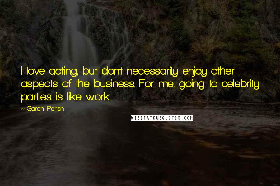 Sarah Parish Quotes: I love acting, but don't necessarily enjoy other aspects of the business. For me, going to celebrity parties is like work.