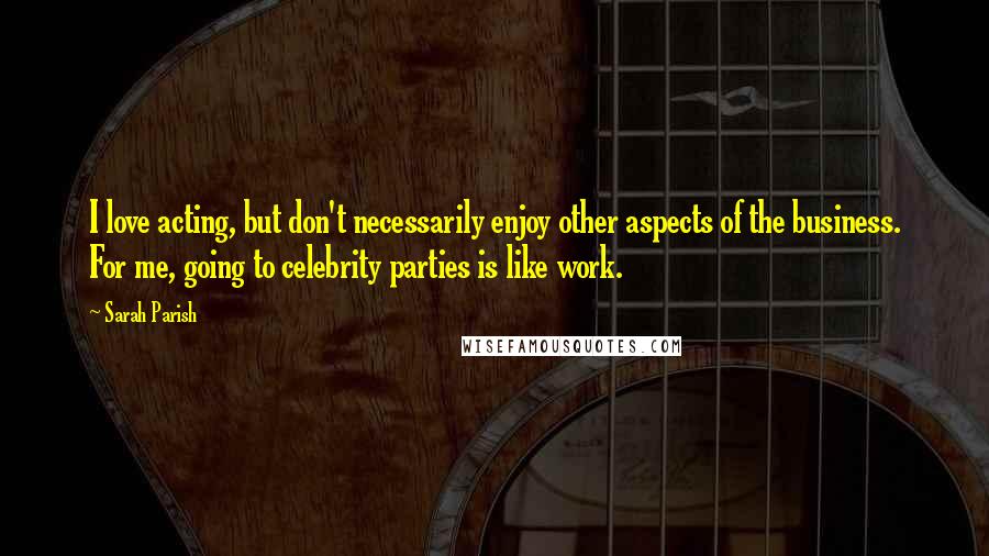 Sarah Parish Quotes: I love acting, but don't necessarily enjoy other aspects of the business. For me, going to celebrity parties is like work.