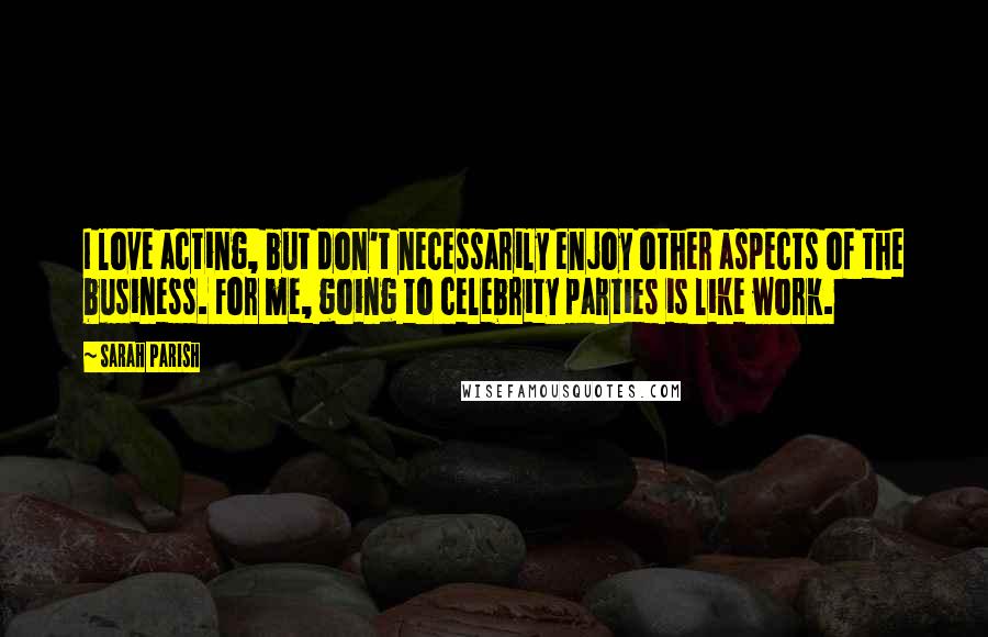 Sarah Parish Quotes: I love acting, but don't necessarily enjoy other aspects of the business. For me, going to celebrity parties is like work.