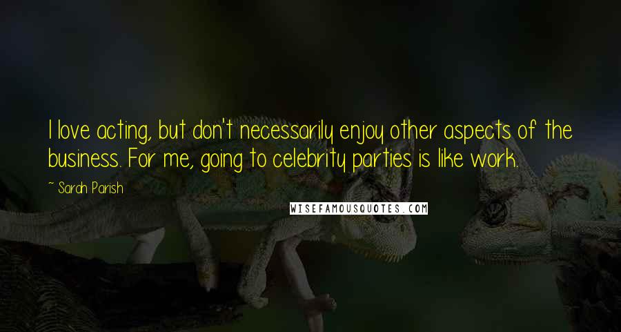 Sarah Parish Quotes: I love acting, but don't necessarily enjoy other aspects of the business. For me, going to celebrity parties is like work.