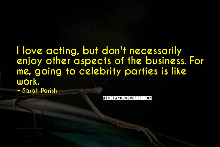 Sarah Parish Quotes: I love acting, but don't necessarily enjoy other aspects of the business. For me, going to celebrity parties is like work.