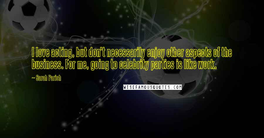 Sarah Parish Quotes: I love acting, but don't necessarily enjoy other aspects of the business. For me, going to celebrity parties is like work.