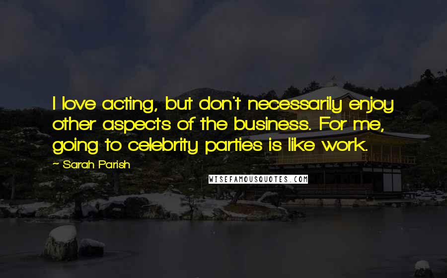 Sarah Parish Quotes: I love acting, but don't necessarily enjoy other aspects of the business. For me, going to celebrity parties is like work.