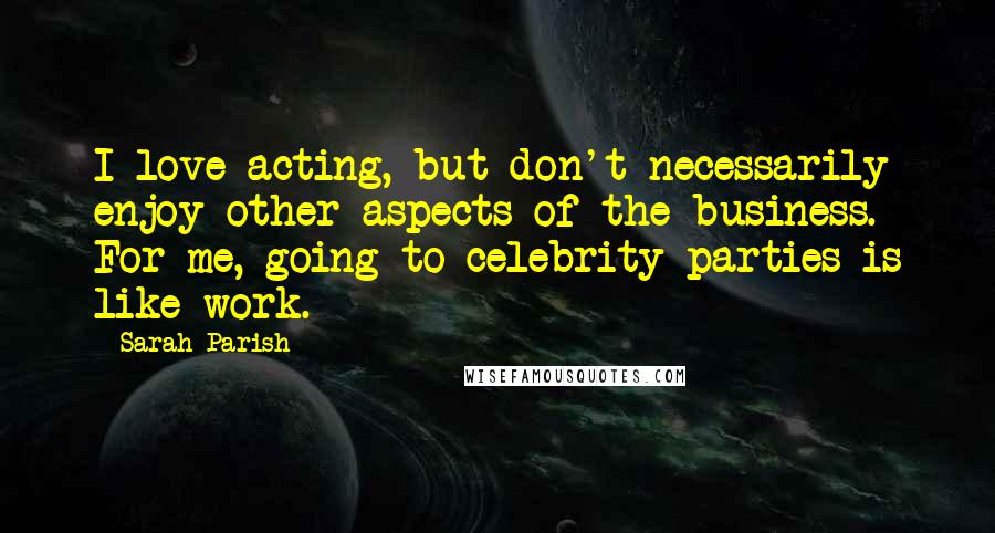 Sarah Parish Quotes: I love acting, but don't necessarily enjoy other aspects of the business. For me, going to celebrity parties is like work.