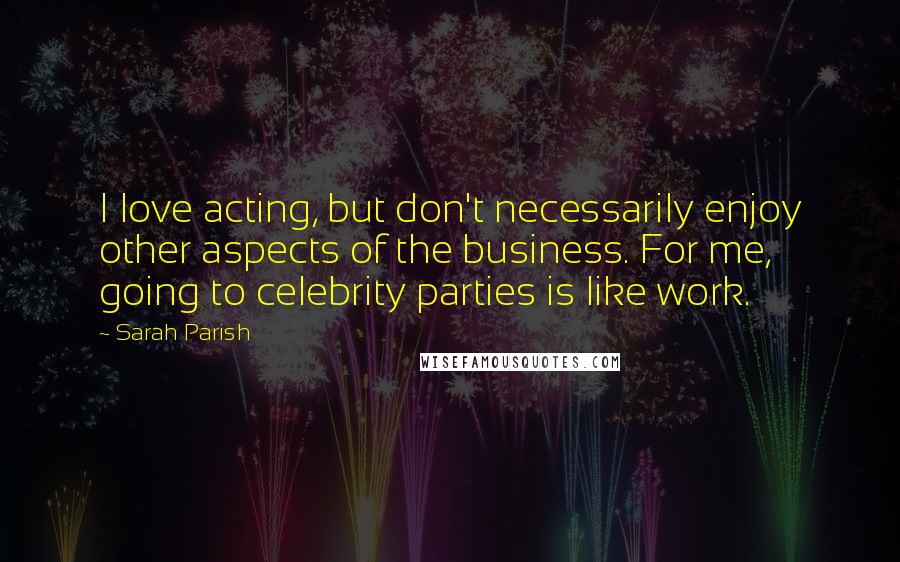 Sarah Parish Quotes: I love acting, but don't necessarily enjoy other aspects of the business. For me, going to celebrity parties is like work.