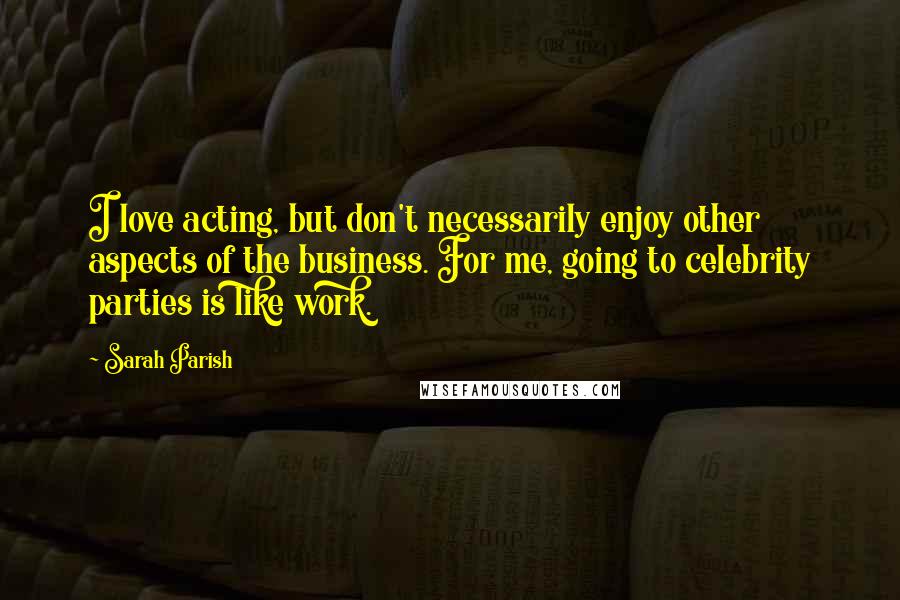 Sarah Parish Quotes: I love acting, but don't necessarily enjoy other aspects of the business. For me, going to celebrity parties is like work.