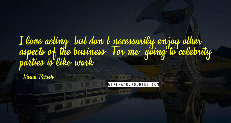 Sarah Parish Quotes: I love acting, but don't necessarily enjoy other aspects of the business. For me, going to celebrity parties is like work.