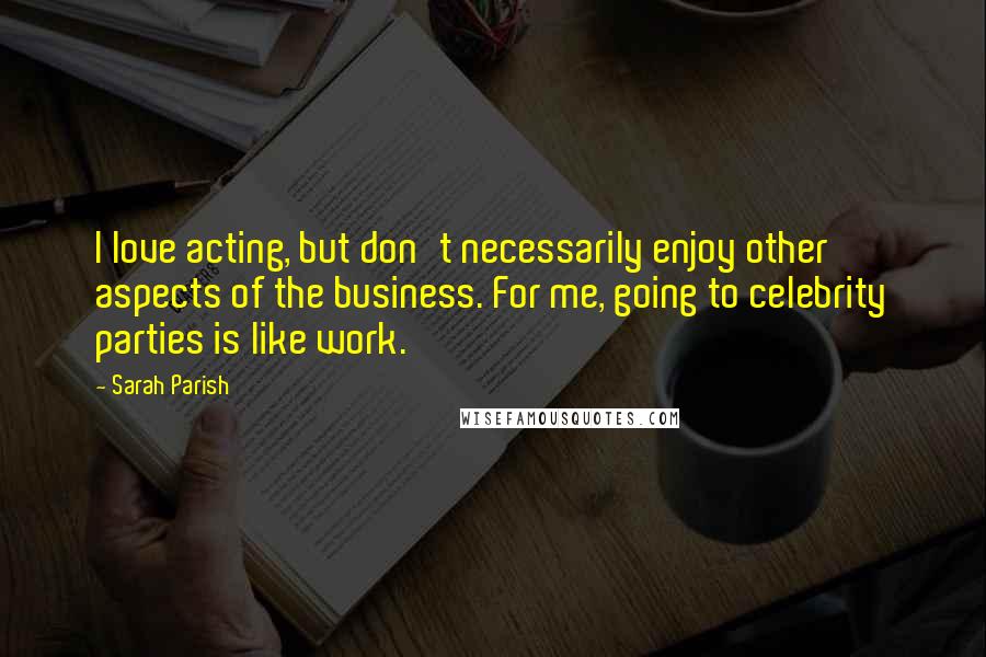 Sarah Parish Quotes: I love acting, but don't necessarily enjoy other aspects of the business. For me, going to celebrity parties is like work.