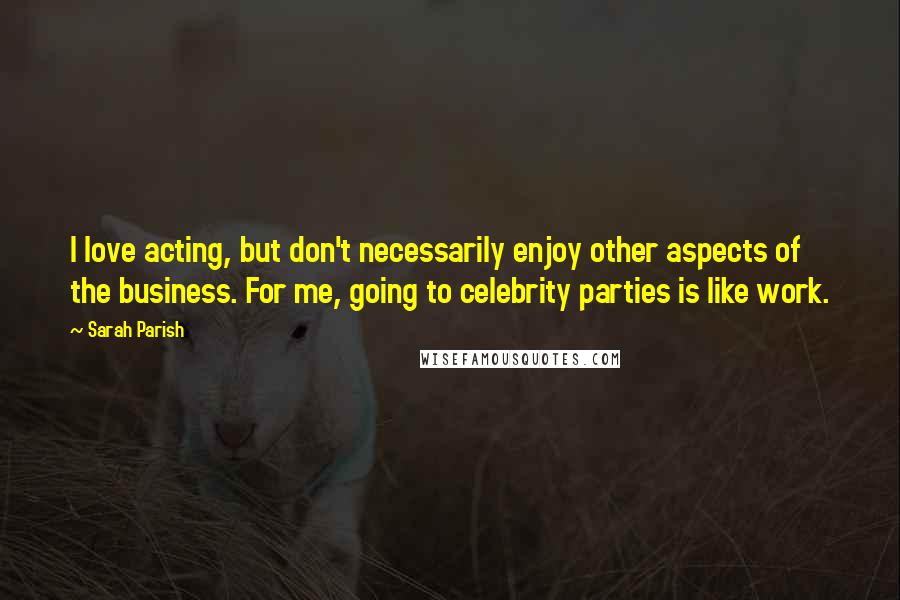 Sarah Parish Quotes: I love acting, but don't necessarily enjoy other aspects of the business. For me, going to celebrity parties is like work.