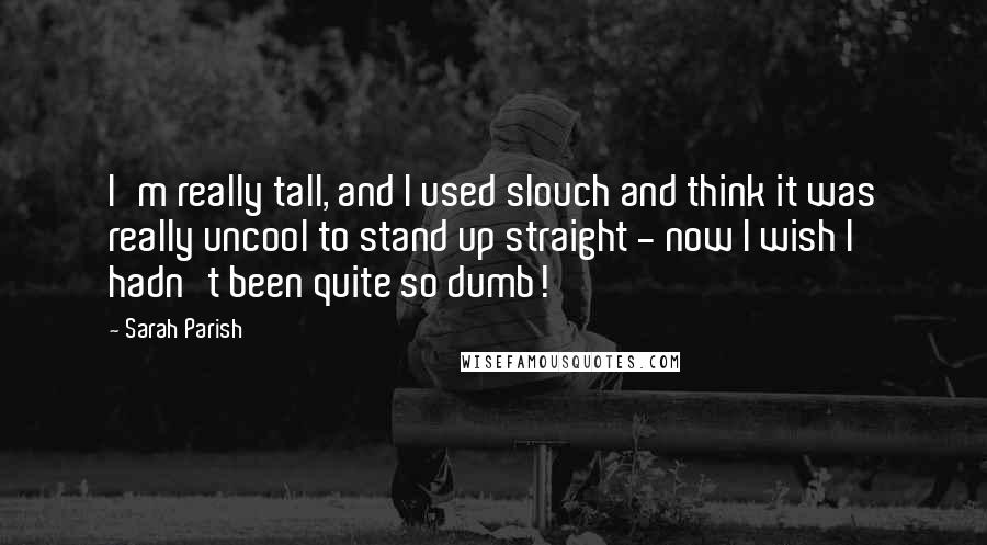Sarah Parish Quotes: I'm really tall, and I used slouch and think it was really uncool to stand up straight - now I wish I hadn't been quite so dumb!