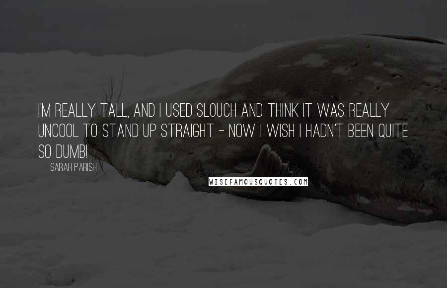 Sarah Parish Quotes: I'm really tall, and I used slouch and think it was really uncool to stand up straight - now I wish I hadn't been quite so dumb!