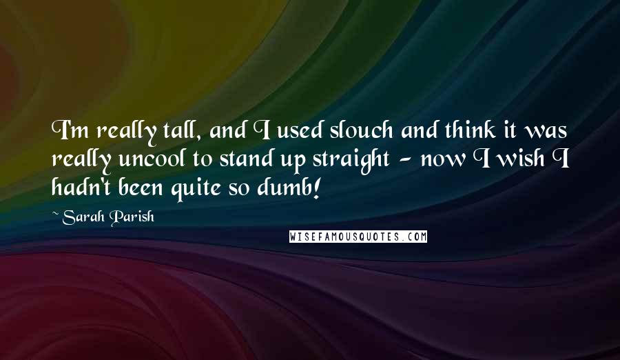 Sarah Parish Quotes: I'm really tall, and I used slouch and think it was really uncool to stand up straight - now I wish I hadn't been quite so dumb!
