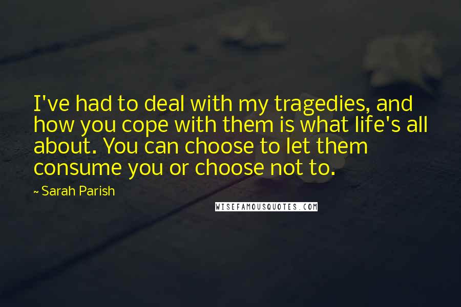 Sarah Parish Quotes: I've had to deal with my tragedies, and how you cope with them is what life's all about. You can choose to let them consume you or choose not to.