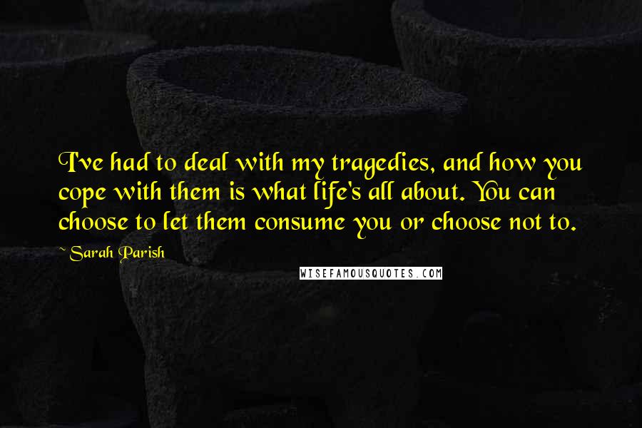 Sarah Parish Quotes: I've had to deal with my tragedies, and how you cope with them is what life's all about. You can choose to let them consume you or choose not to.