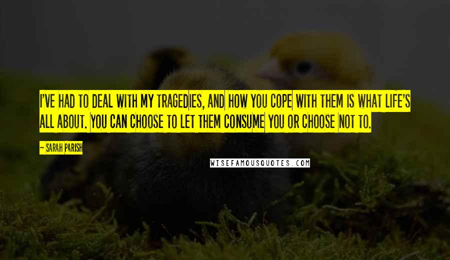 Sarah Parish Quotes: I've had to deal with my tragedies, and how you cope with them is what life's all about. You can choose to let them consume you or choose not to.