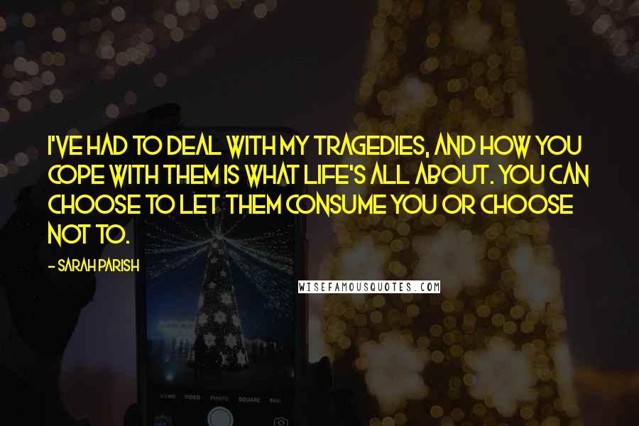 Sarah Parish Quotes: I've had to deal with my tragedies, and how you cope with them is what life's all about. You can choose to let them consume you or choose not to.