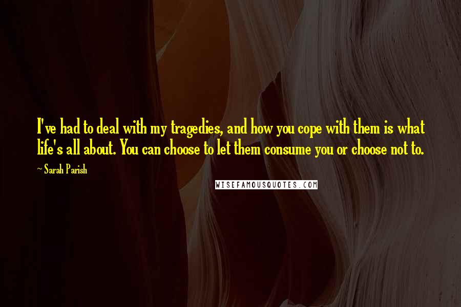 Sarah Parish Quotes: I've had to deal with my tragedies, and how you cope with them is what life's all about. You can choose to let them consume you or choose not to.