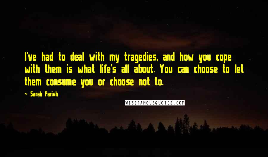 Sarah Parish Quotes: I've had to deal with my tragedies, and how you cope with them is what life's all about. You can choose to let them consume you or choose not to.