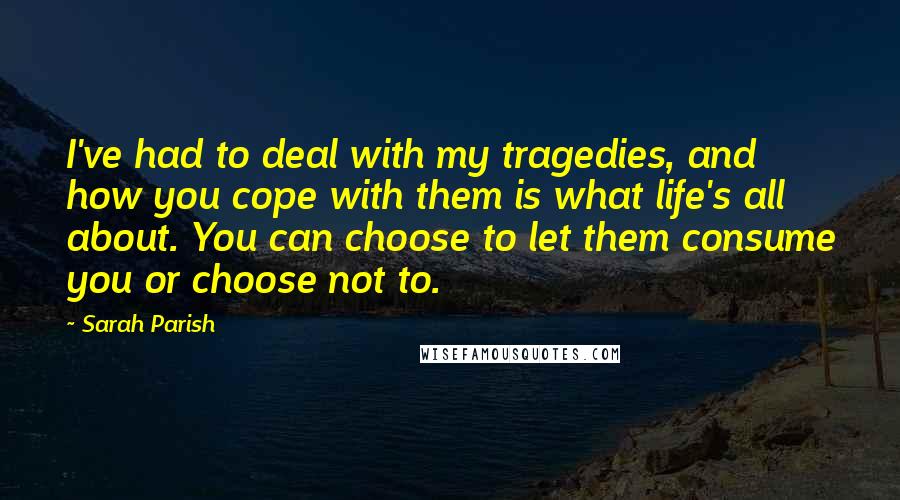 Sarah Parish Quotes: I've had to deal with my tragedies, and how you cope with them is what life's all about. You can choose to let them consume you or choose not to.