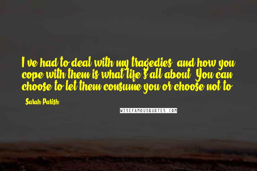 Sarah Parish Quotes: I've had to deal with my tragedies, and how you cope with them is what life's all about. You can choose to let them consume you or choose not to.