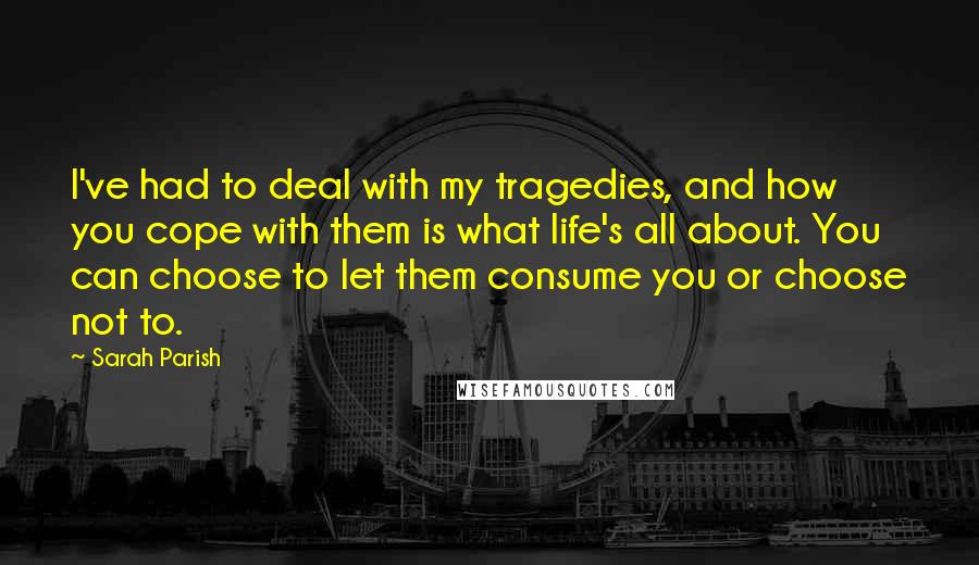 Sarah Parish Quotes: I've had to deal with my tragedies, and how you cope with them is what life's all about. You can choose to let them consume you or choose not to.