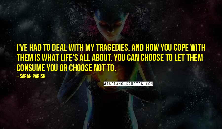 Sarah Parish Quotes: I've had to deal with my tragedies, and how you cope with them is what life's all about. You can choose to let them consume you or choose not to.