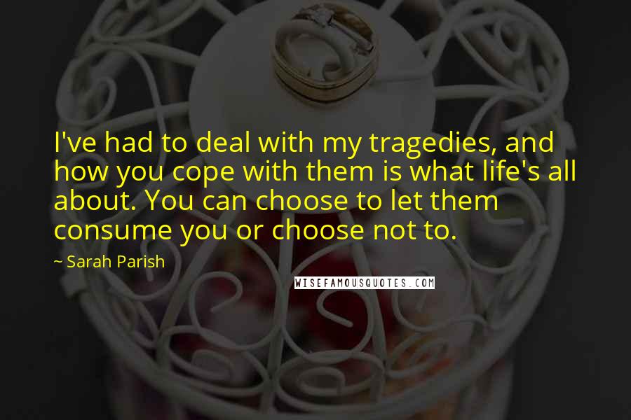 Sarah Parish Quotes: I've had to deal with my tragedies, and how you cope with them is what life's all about. You can choose to let them consume you or choose not to.