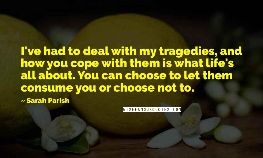 Sarah Parish Quotes: I've had to deal with my tragedies, and how you cope with them is what life's all about. You can choose to let them consume you or choose not to.