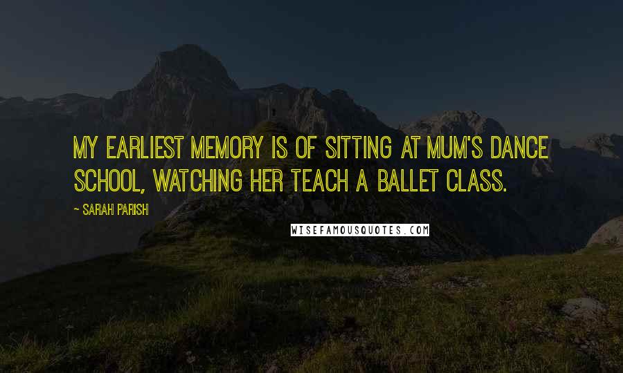 Sarah Parish Quotes: My earliest memory is of sitting at Mum's dance school, watching her teach a ballet class.