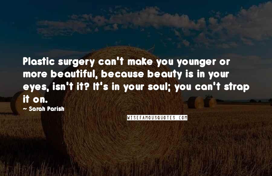 Sarah Parish Quotes: Plastic surgery can't make you younger or more beautiful, because beauty is in your eyes, isn't it? It's in your soul; you can't strap it on.