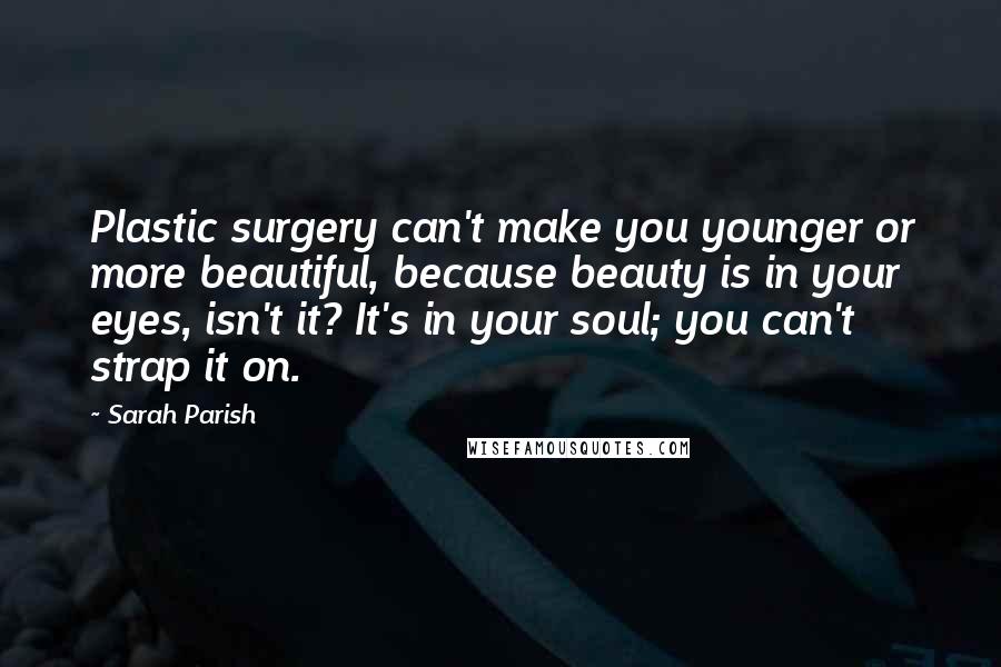 Sarah Parish Quotes: Plastic surgery can't make you younger or more beautiful, because beauty is in your eyes, isn't it? It's in your soul; you can't strap it on.