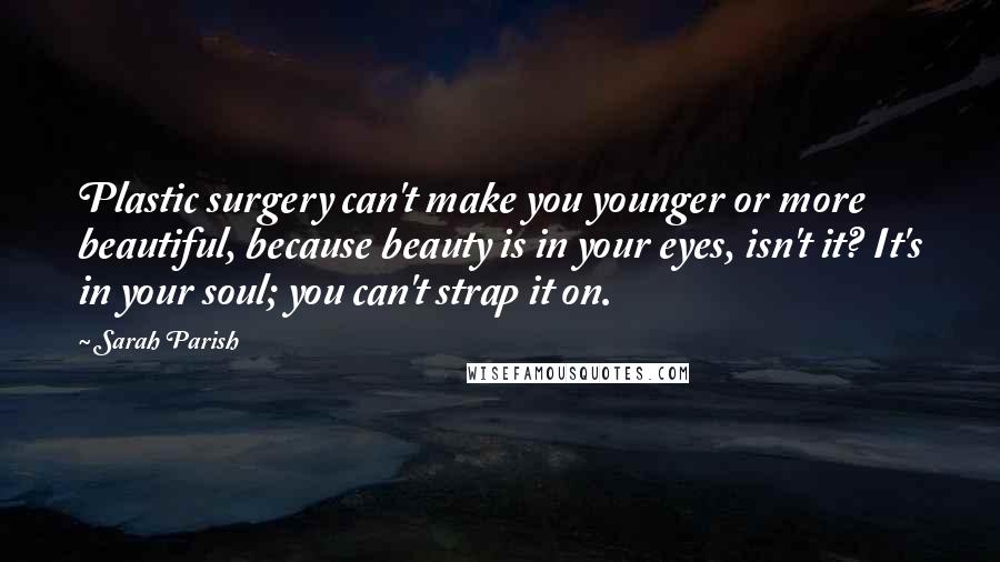 Sarah Parish Quotes: Plastic surgery can't make you younger or more beautiful, because beauty is in your eyes, isn't it? It's in your soul; you can't strap it on.