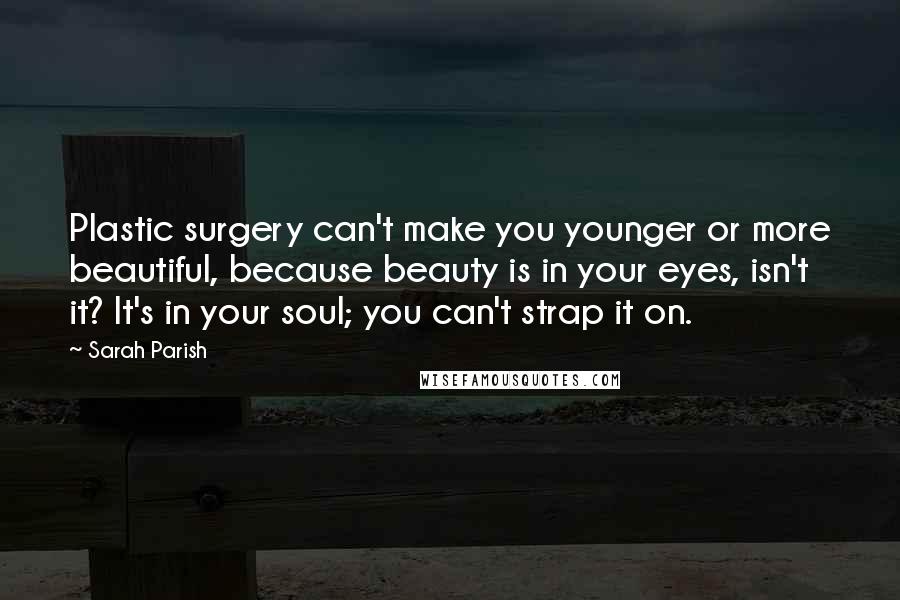 Sarah Parish Quotes: Plastic surgery can't make you younger or more beautiful, because beauty is in your eyes, isn't it? It's in your soul; you can't strap it on.