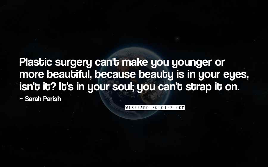 Sarah Parish Quotes: Plastic surgery can't make you younger or more beautiful, because beauty is in your eyes, isn't it? It's in your soul; you can't strap it on.