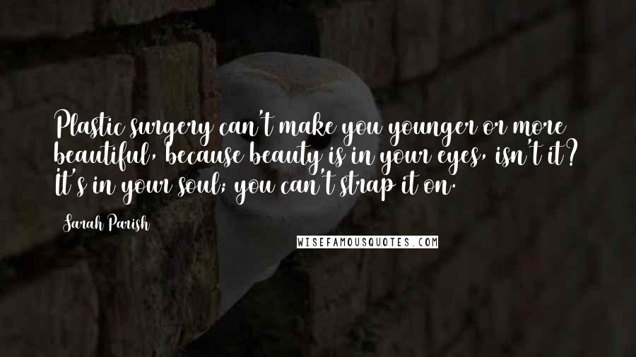 Sarah Parish Quotes: Plastic surgery can't make you younger or more beautiful, because beauty is in your eyes, isn't it? It's in your soul; you can't strap it on.