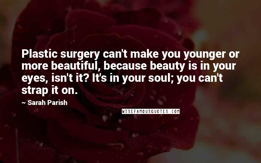 Sarah Parish Quotes: Plastic surgery can't make you younger or more beautiful, because beauty is in your eyes, isn't it? It's in your soul; you can't strap it on.