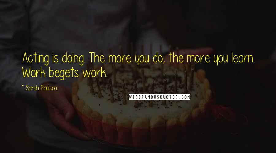 Sarah Paulson Quotes: Acting is doing. The more you do, the more you learn. Work begets work.