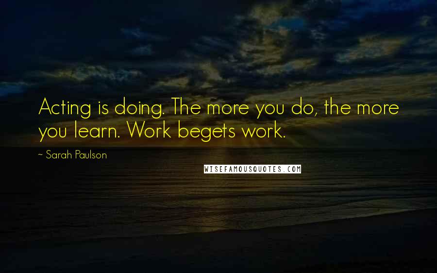 Sarah Paulson Quotes: Acting is doing. The more you do, the more you learn. Work begets work.