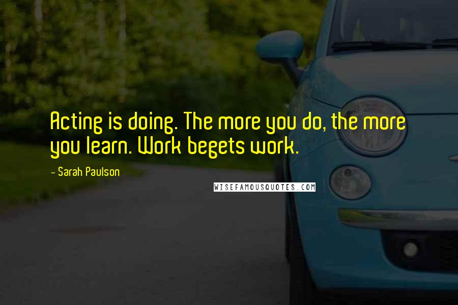 Sarah Paulson Quotes: Acting is doing. The more you do, the more you learn. Work begets work.