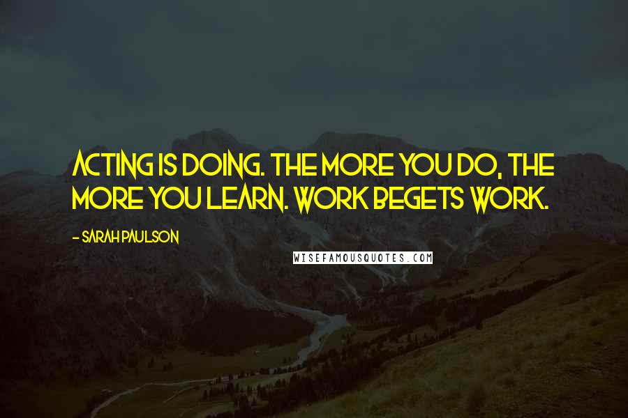 Sarah Paulson Quotes: Acting is doing. The more you do, the more you learn. Work begets work.